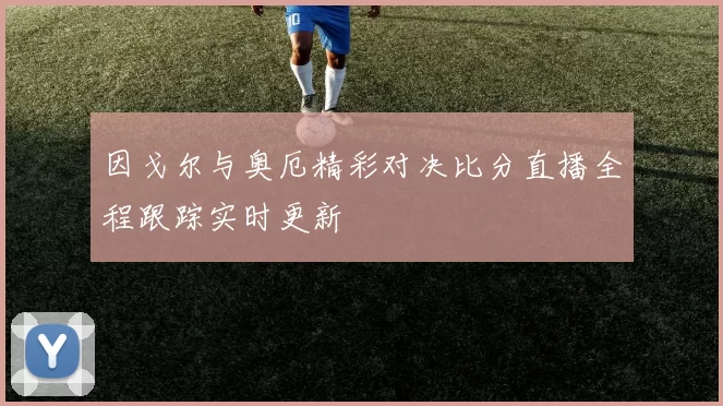 因戈尔与奥厄精彩对决比分直播全程跟踪实时更新