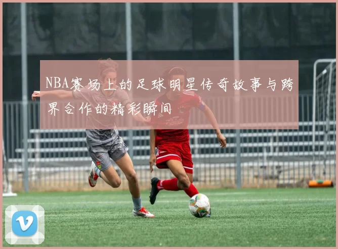 NBA赛场上的足球明星传奇故事与跨界合作的精彩瞬间