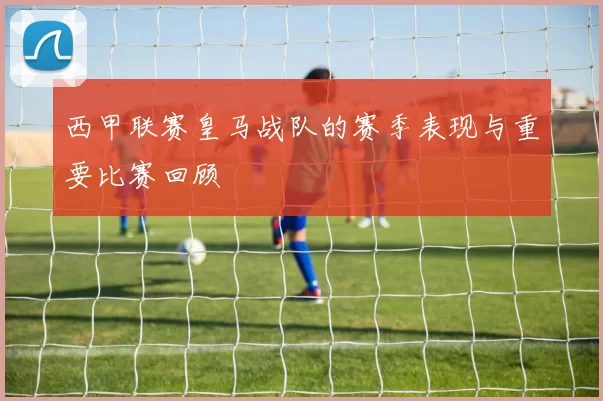 西甲联赛皇马战队的赛季表现与重要比赛回顾