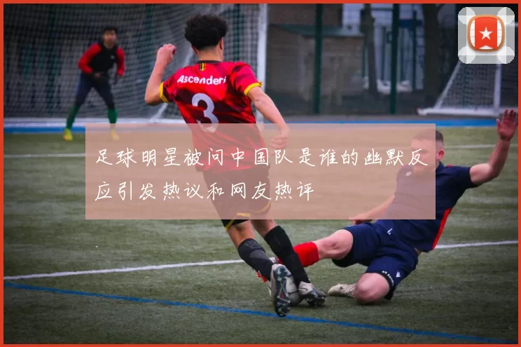 足球明星被问中国队是谁的幽默反应引发热议和网友热评