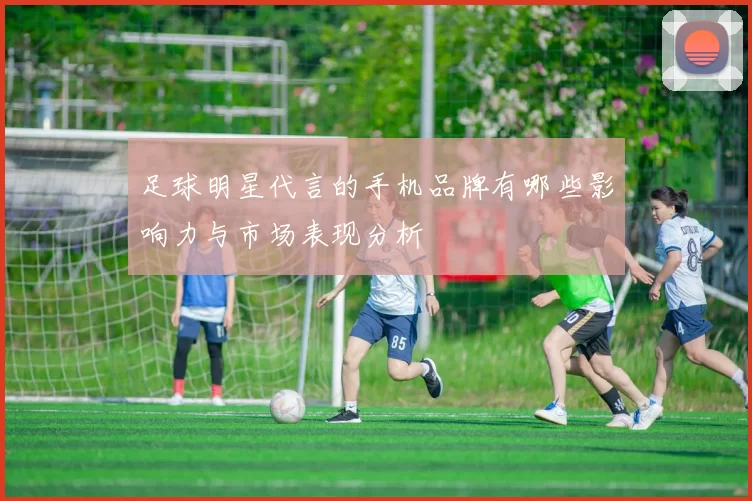 足球明星代言的手机品牌有哪些影响力与市场表现分析