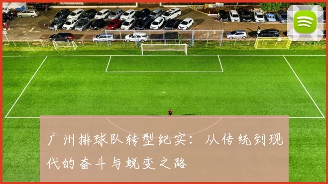 广州排球队转型纪实：从传统到现代的奋斗与蜕变之路