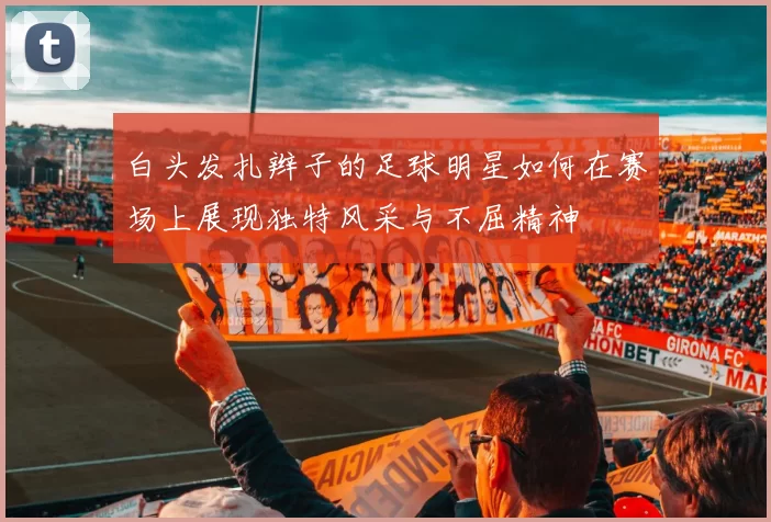 白头发扎辫子的足球明星如何在赛场上展现独特风采与不屈精神