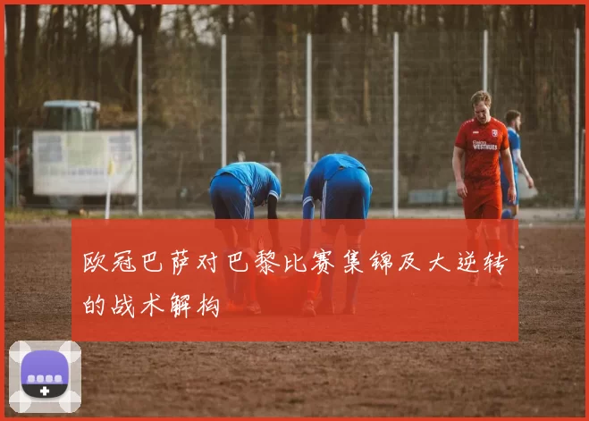 欧冠巴萨对巴黎比赛集锦及大逆转的战术解构