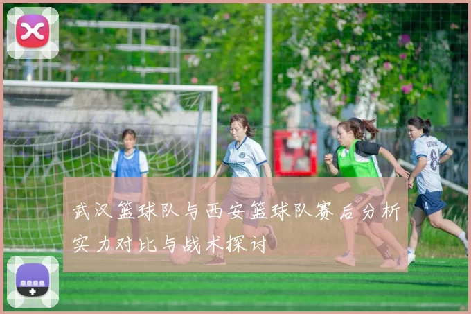武汉篮球队与西安篮球队赛后分析实力对比与战术探讨