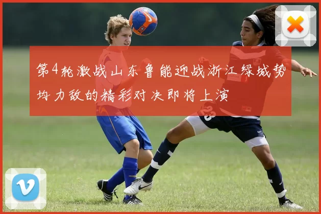第4轮激战山东鲁能迎战浙江绿城势均力敌的精彩对决即将上演