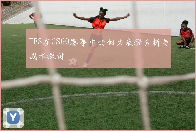 TES在CSGO赛事中的耐力表现分析与战术探讨