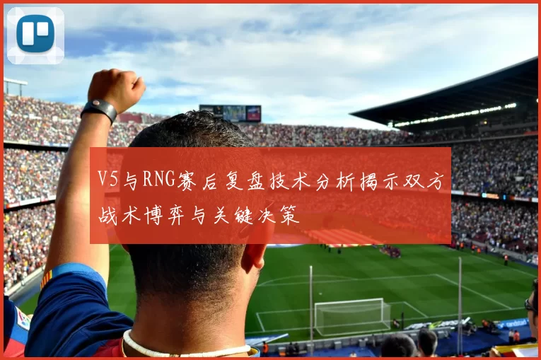 V5与RNG赛后复盘技术分析揭示双方战术博弈与关键决策