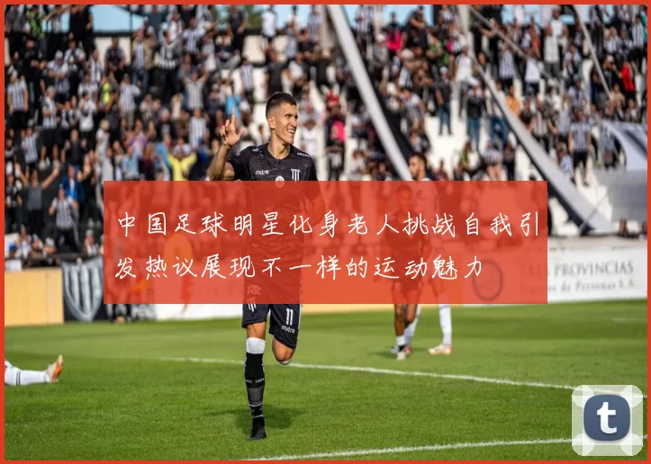 中国足球明星化身老人挑战自我引发热议展现不一样的运动魅力