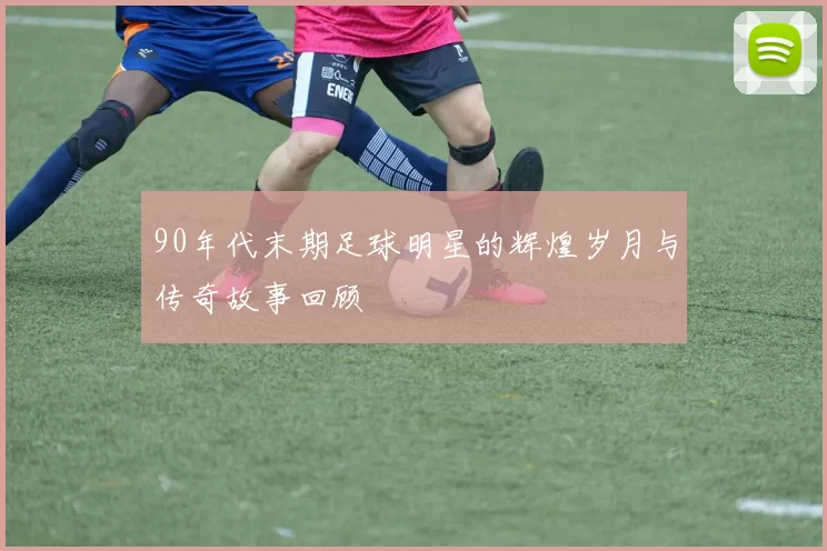 90年代末期足球明星的辉煌岁月与传奇故事回顾