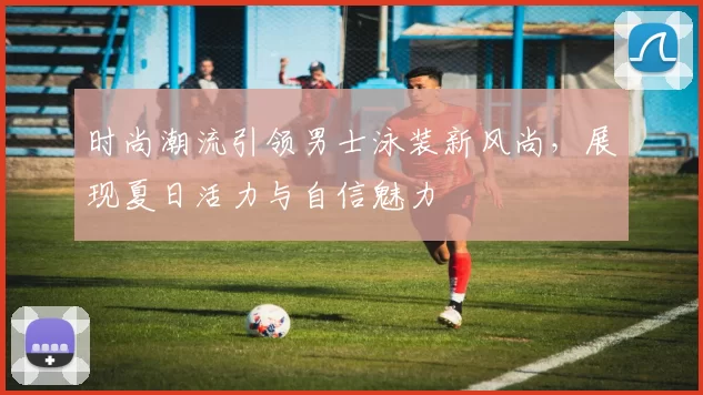 时尚潮流引领男士泳装新风尚，展现夏日活力与自信魅力