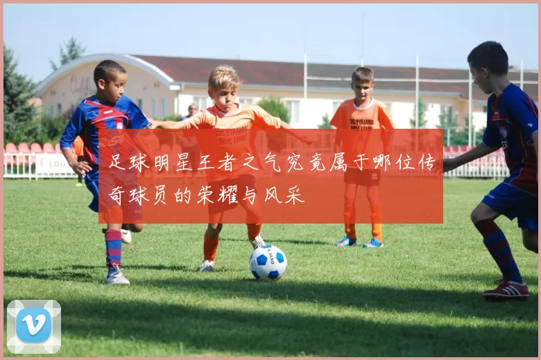 足球明星王者之气究竟属于哪位传奇球员的荣耀与风采