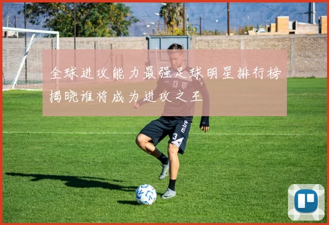 全球进攻能力最强足球明星排行榜揭晓谁将成为进攻之王