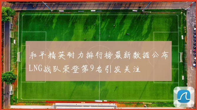 和平精英耐力排行榜最新数据公布LNG战队荣登第9名引发关注