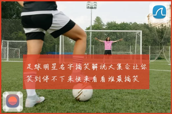 足球明星名字搞笑解说大集合让你笑到停不下来快来看看谁最搞笑