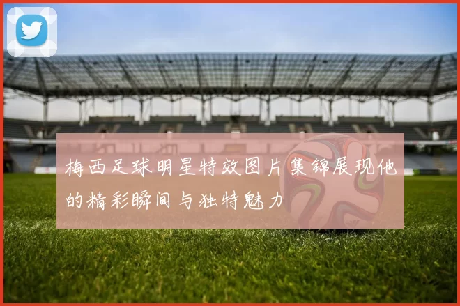 梅西足球明星特效图片集锦展现他的精彩瞬间与独特魅力