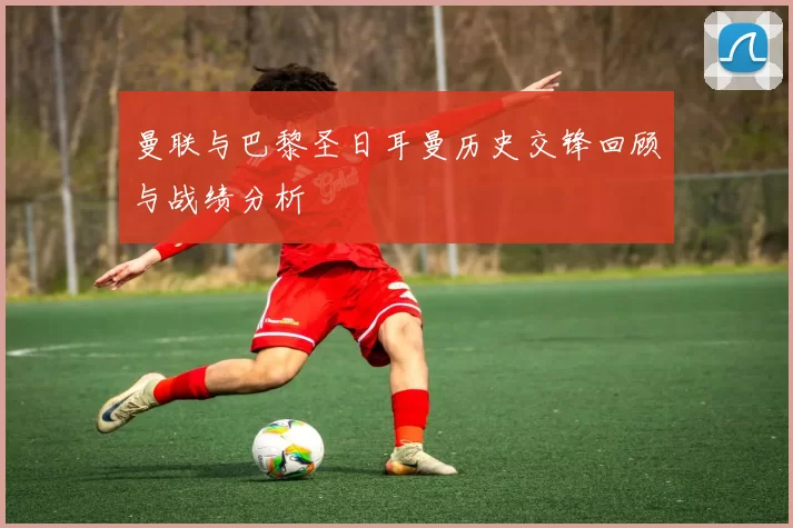 曼联与巴黎圣日耳曼历史交锋回顾与战绩分析