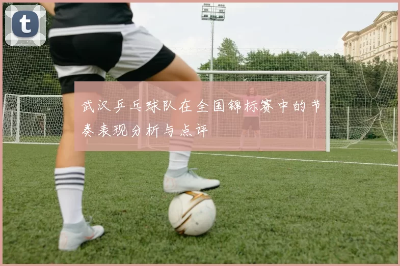 武汉乒乓球队在全国锦标赛中的节奏表现分析与点评