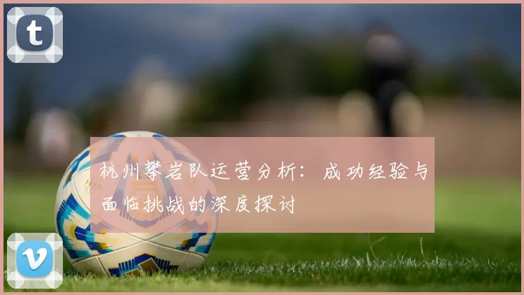 杭州攀岩队运营分析：成功经验与面临挑战的深度探讨
