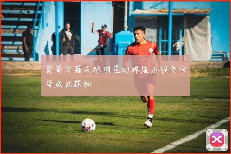 葡萄牙籍足球明星的辉煌历程与传奇成就探秘