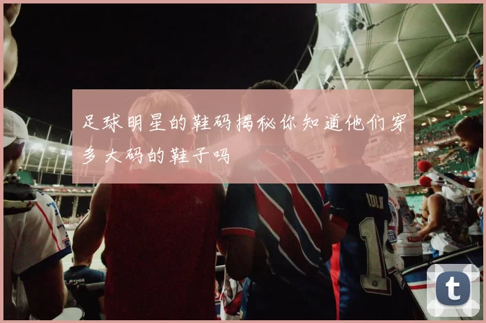 足球明星的鞋码揭秘你知道他们穿多大码的鞋子吗