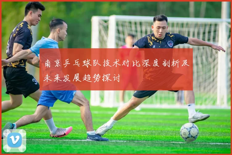 南京乒乓球队技术对比深度剖析及未来发展趋势探讨