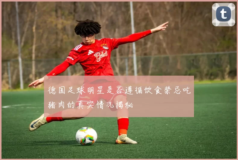 德国足球明星是否遵循饮食禁忌吃猪肉的真实情况揭秘