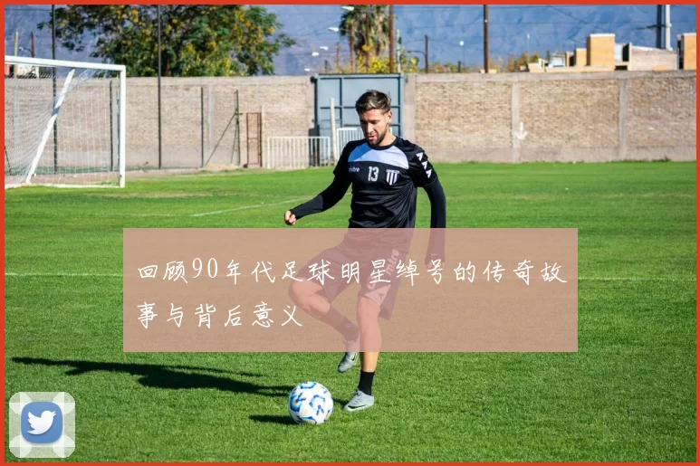 回顾90年代足球明星绰号的传奇故事与背后意义