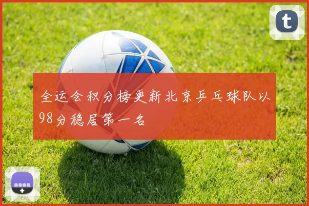 全运会积分榜更新北京乒乓球队以98分稳居第一名