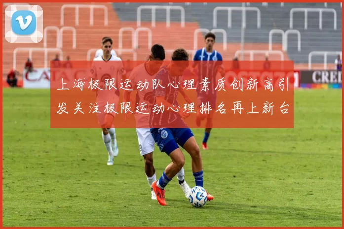 上海极限运动队心理素质创新高引发关注极限运动心理排名再上新台阶
