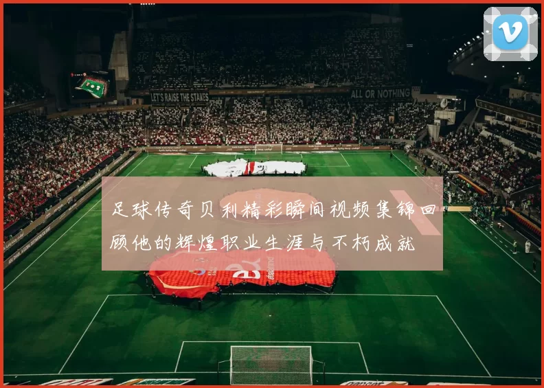 足球传奇贝利精彩瞬间视频集锦回顾他的辉煌职业生涯与不朽成就
