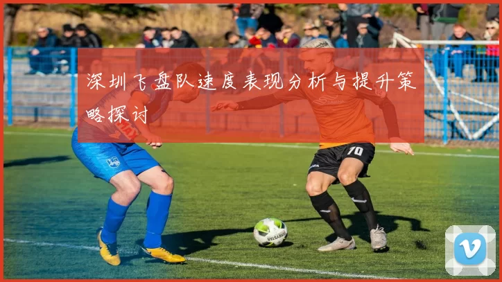 深圳飞盘队速度表现分析与提升策略探讨