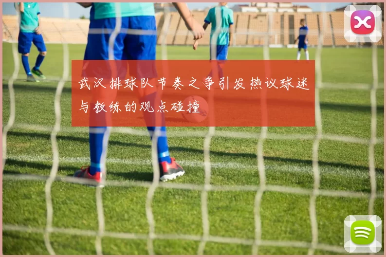 武汉排球队节奏之争引发热议球迷与教练的观点碰撞
