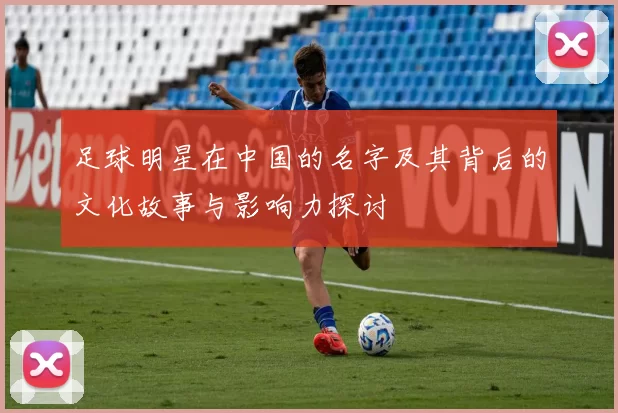 足球明星在中国的名字及其背后的文化故事与影响力探讨