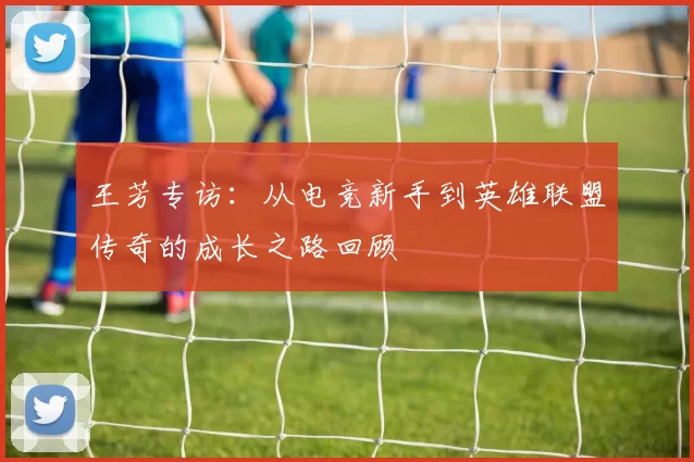 王芳专访：从电竞新手到英雄联盟传奇的成长之路回顾