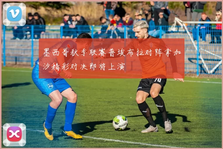 墨西哥秋季联赛普埃布拉对阵拿加沙精彩对决即将上演