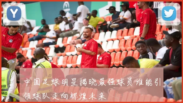 中国足球明星揭晓最强球员谁能引领球队走向辉煌未来