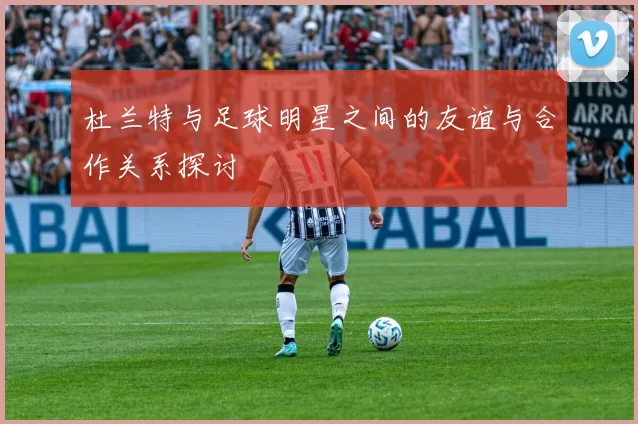 杜兰特与足球明星之间的友谊与合作关系探讨