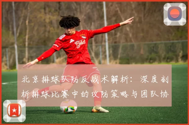 北京排球队防反战术解析：深度剖析排球比赛中的攻防策略与团队协作