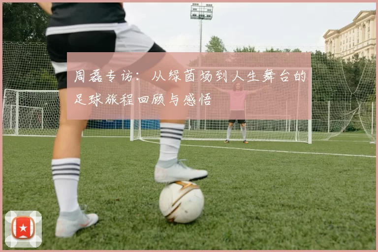 周磊专访：从绿茵场到人生舞台的足球旅程回顾与感悟