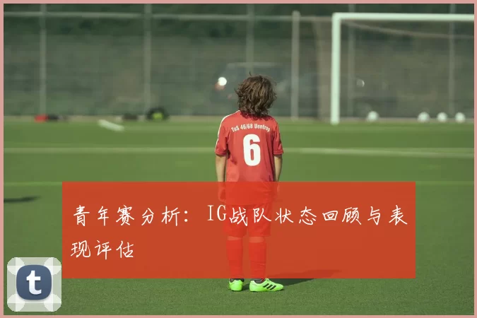 青年赛分析：IG战队状态回顾与表现评估