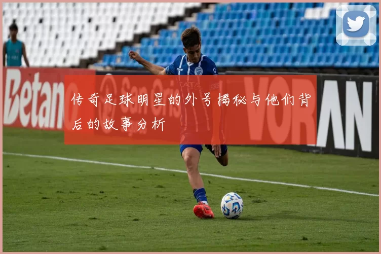 传奇足球明星的外号揭秘与他们背后的故事分析