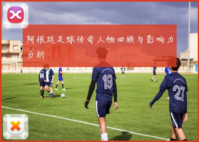 阿根廷足球传奇人物回顾与影响力分析