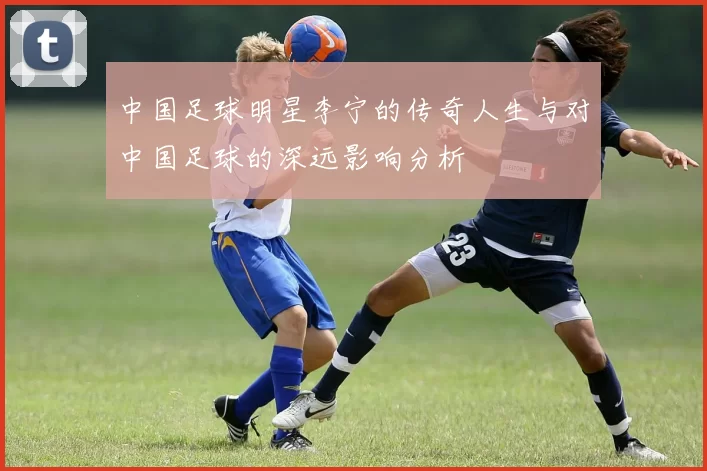 中国足球明星李宁的传奇人生与对中国足球的深远影响分析