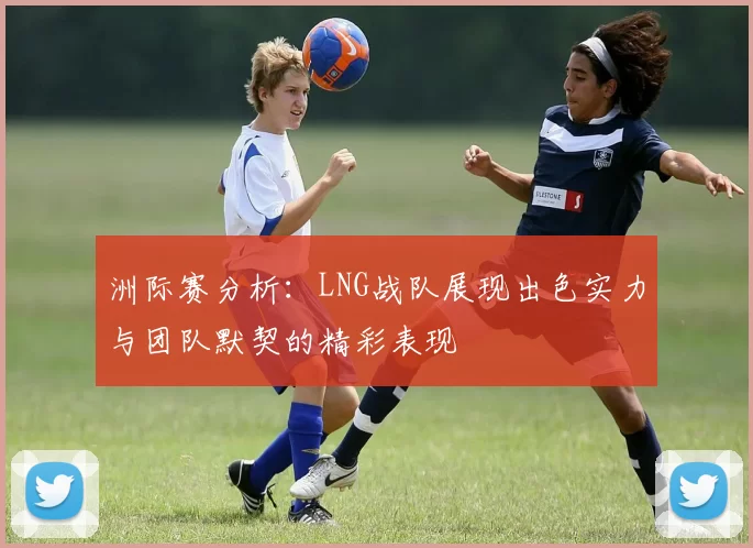 洲际赛分析：LNG战队展现出色实力与团队默契的精彩表现