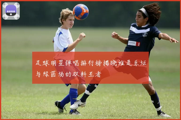 足球明星弹唱排行榜揭晓谁是乐坛与绿茵场的双料王者