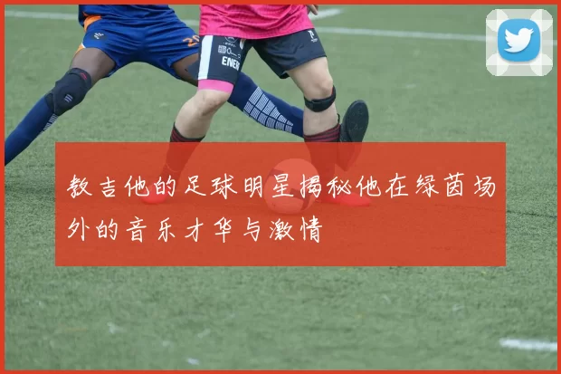 教吉他的足球明星揭秘他在绿茵场外的音乐才华与激情