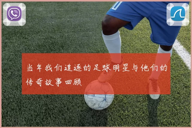 当年我们追逐的足球明星与他们的传奇故事回顾