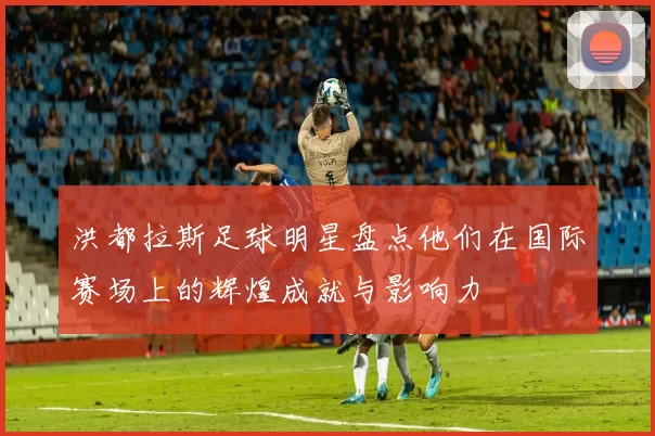 洪都拉斯足球明星盘点他们在国际赛场上的辉煌成就与影响力