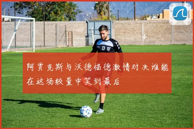 阿贾克斯与沃德福德激情对决谁能在这场较量中笑到最后